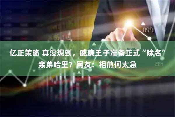 亿正策略 真没想到，威廉王子准备正式“除名”亲弟哈里？网友：相煎何太急