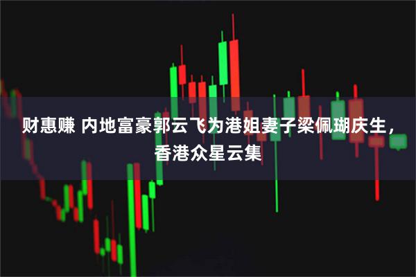 财惠赚 内地富豪郭云飞为港姐妻子梁佩瑚庆生，香港众星云集