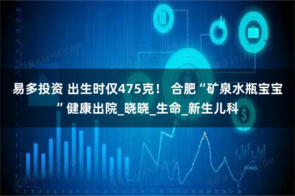 易多投资 出生时仅475克！ 合肥“矿泉水瓶宝宝”健康出院_晓晓_生命_新生儿科