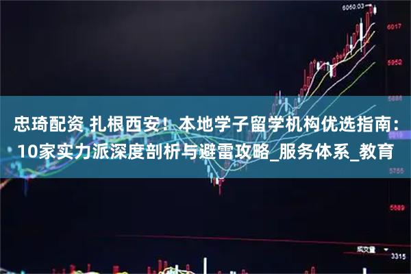 忠琦配资 扎根西安！本地学子留学机构优选指南：10家实力派深度剖析与避雷攻略_服务体系_教育
