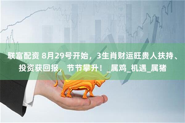 联富配资 8月29号开始，3生肖财运旺贵人扶持、投资获回报，节节攀升！_属鸡_机遇_属猪