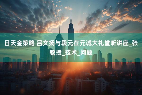 日天金策略 吕文扬与段元在元诚大礼堂听讲座_张教授_技术_问题