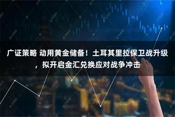 广证策略 动用黄金储备！土耳其里拉保卫战升级，拟开启金汇兑换应对战争冲击