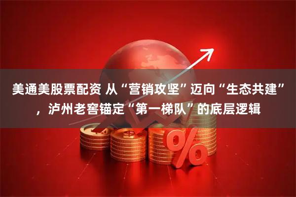 美通美股票配资 从“营销攻坚”迈向“生态共建”，泸州老窖锚定“第一梯队”的底层逻辑