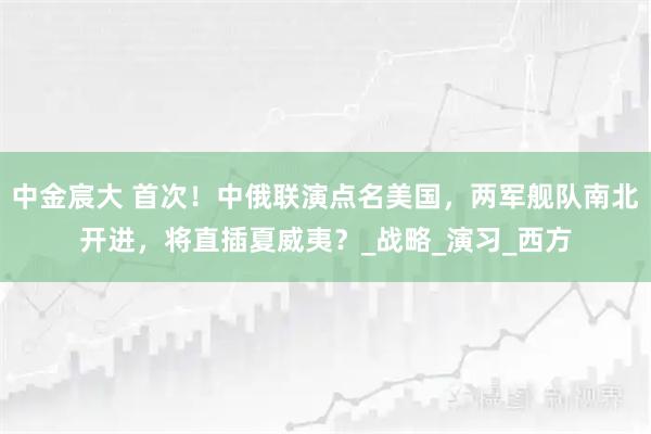 中金宸大 首次！中俄联演点名美国，两军舰队南北开进，将直插夏威夷？_战略_演习_西方
