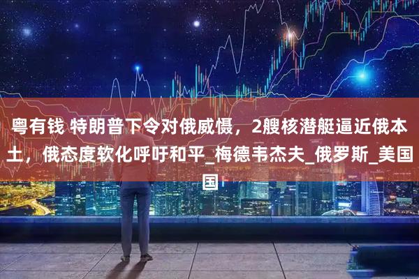 粤有钱 特朗普下令对俄威慑，2艘核潜艇逼近俄本土，俄态度软化呼吁和平_梅德韦杰夫_俄罗斯_美国
