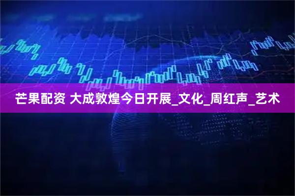 芒果配资 大成敦煌今日开展_文化_周红声_艺术