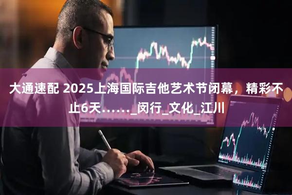 大通速配 2025上海国际吉他艺术节闭幕，精彩不止6天……_闵行_文化_江川