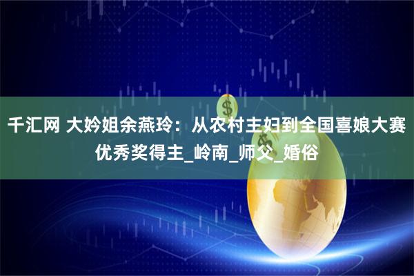 千汇网 大妗姐余燕玲：从农村主妇到全国喜娘大赛优秀奖得主_岭南_师父_婚俗