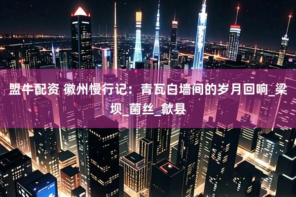 盟牛配资 徽州慢行记：青瓦白墙间的岁月回响_梁坝_菌丝_歙县