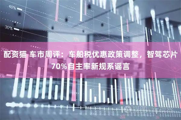 配资猫 车市周评：车船税优惠政策调整，智驾芯片70%自主率新规系谣言