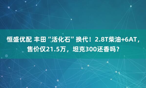 恒盛优配 丰田“活化石”换代！2.8T柴油+6AT，售价仅21.5万，坦克300还香吗？
