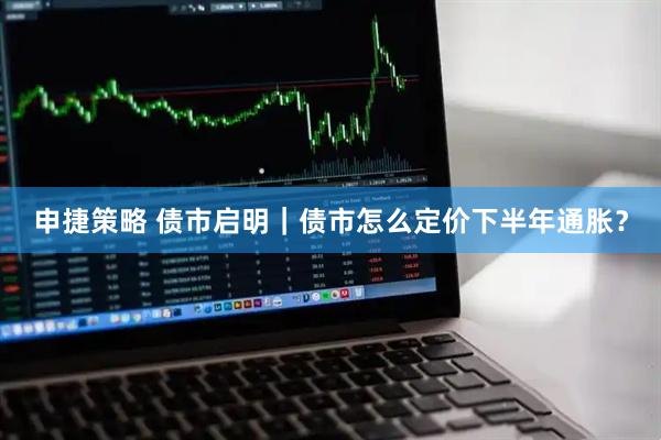 申捷策略 债市启明｜债市怎么定价下半年通胀？